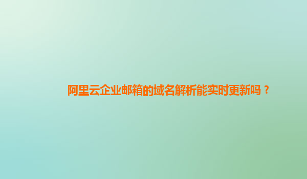 阿里云企业邮箱的域名解析能实时更新吗？