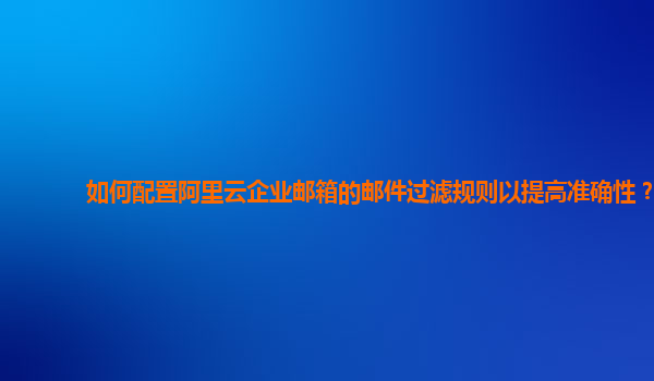 如何配置阿里云企业邮箱的邮件过滤规则以提高准确性？