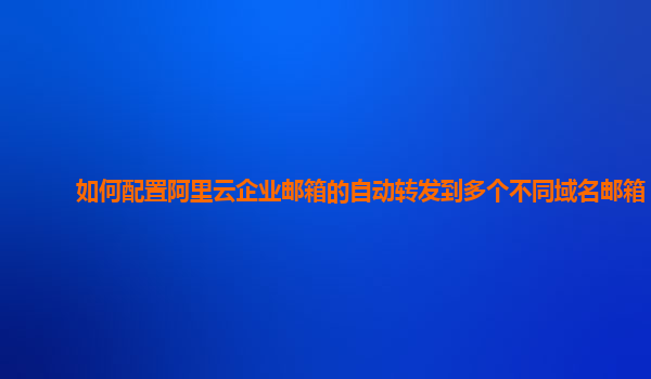 如何配置阿里云企业邮箱的自动转发到多个不同域名邮箱？