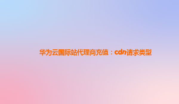 华为云国际站代理商充值：cdn请求类型