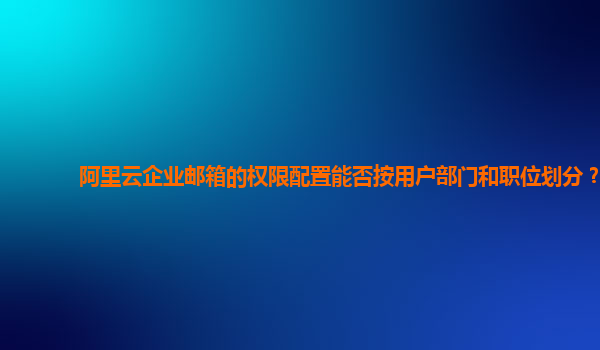 阿里云企业邮箱的权限配置能否按用户部门和职位划分？