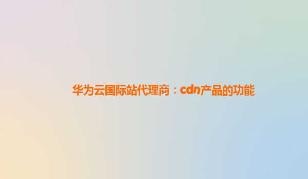 华为云国际站代理商：cdn产品的功能