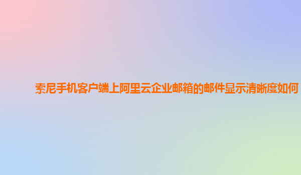 索尼手机客户端上阿里云企业邮箱的邮件显示清晰度如何？