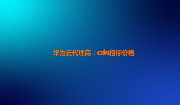 华为云代理商：cdn招标价格