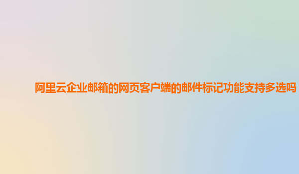 阿里云企业邮箱的网页客户端的邮件标记功能支持多选吗？