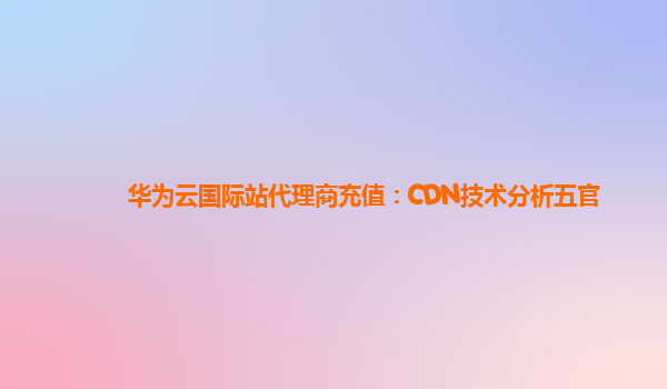 华为云国际站代理商充值：CDN技术分析五官