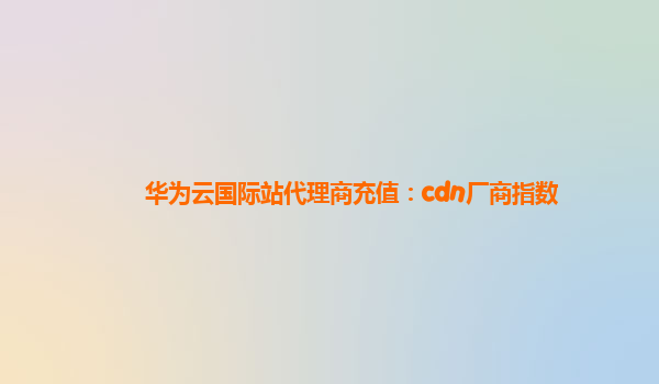 华为云国际站代理商充值：cdn厂商指数