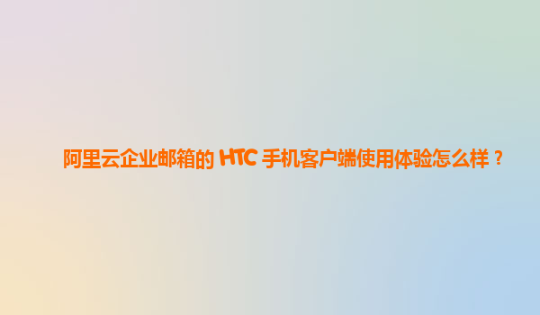 阿里云企业邮箱的 HTC 手机客户端使用体验怎么样？