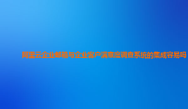 阿里云企业邮箱与企业客户满意度调查系统的集成容易吗？