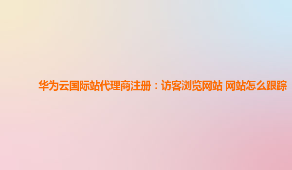 华为云国际站代理商注册：访客浏览网站 网站怎么跟踪