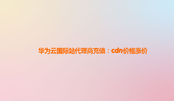 华为云国际站代理商充值：cdn价格涨价