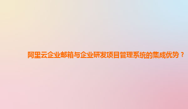 阿里云企业邮箱与企业研发项目管理系统的集成优势？