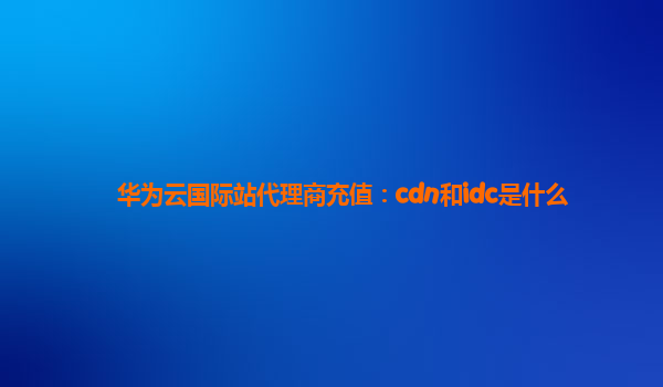 华为云国际站代理商充值：cdn和idc是什么