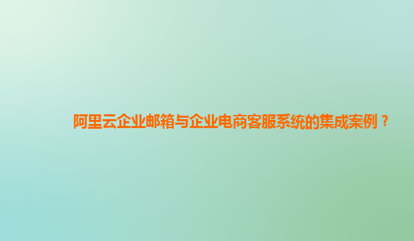 阿里云企业邮箱与企业电商客服系统的集成案例？