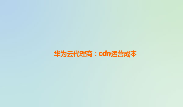 华为云代理商：cdn运营成本