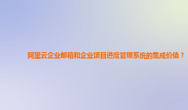 阿里云企业邮箱和企业项目进度管理系统的集成价值？