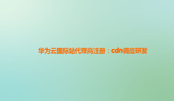 华为云国际站代理商注册：cdn调度研发