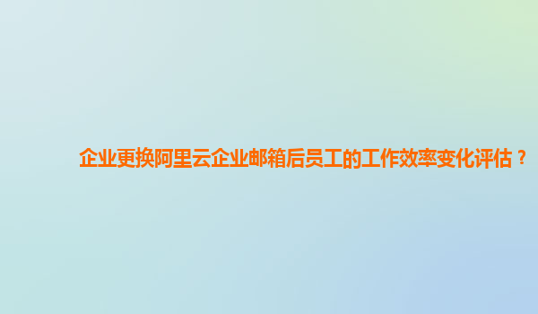 企业更换阿里云企业邮箱后员工的工作效率变化评估？