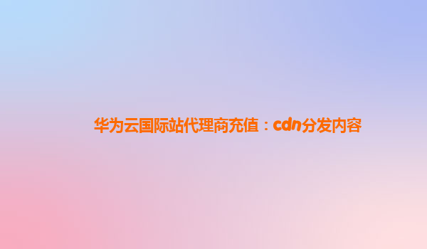 华为云国际站代理商充值：cdn分发内容