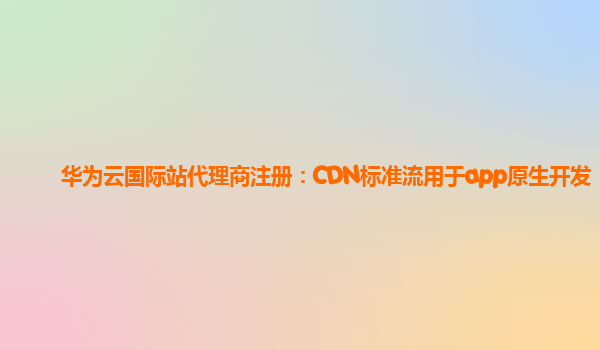 华为云国际站代理商注册：CDN标准流用于app原生开发