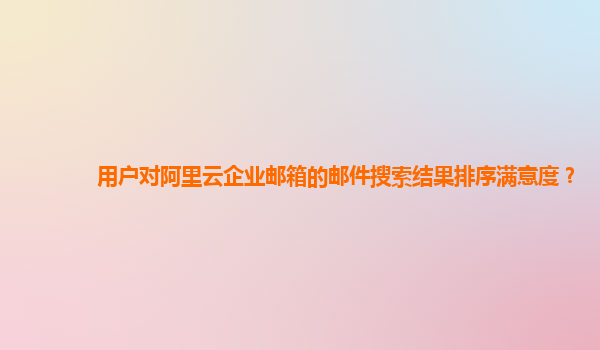 用户对阿里云企业邮箱的邮件搜索结果排序满意度？