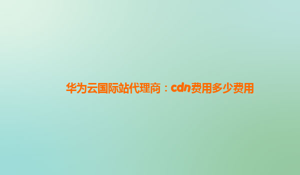 华为云国际站代理商：cdn费用多少费用