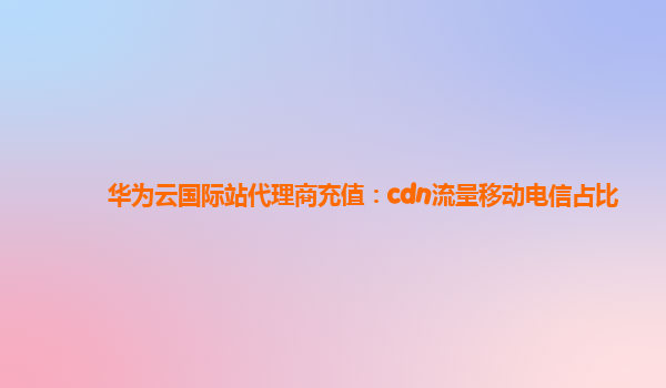 华为云国际站代理商充值：cdn流量移动电信占比