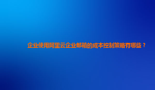 企业使用阿里云企业邮箱的成本控制策略有哪些？