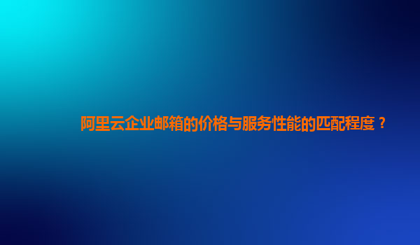 阿里云企业邮箱的价格与服务性能的匹配程度？