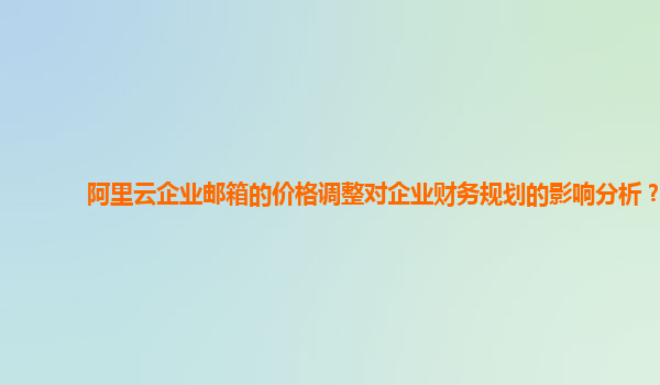 阿里云企业邮箱的价格调整对企业财务规划的影响分析？