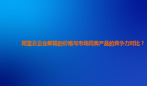 阿里云企业邮箱的价格与市场同类产品的竞争力对比？