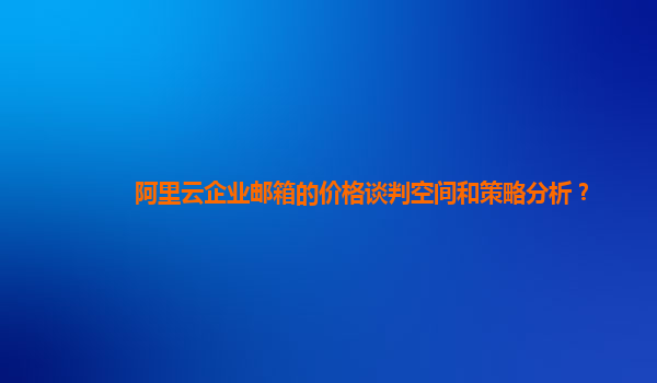 阿里云企业邮箱的价格谈判空间和策略分析？