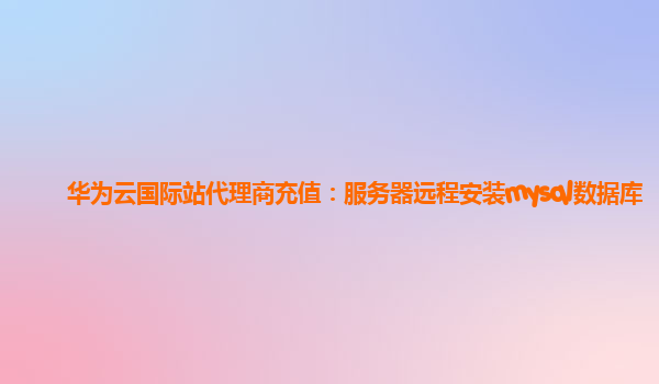 华为云国际站代理商充值：服务器远程安装mysql数据库