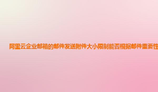 阿里云企业邮箱的邮件发送附件大小限制能否根据邮件重要性调整？