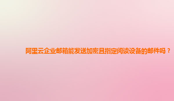 阿里云企业邮箱能发送加密且指定阅读设备的邮件吗？