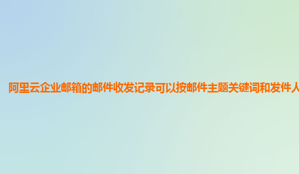 阿里云企业邮箱的邮件收发记录可以按邮件主题关键词和发件人筛选吗？