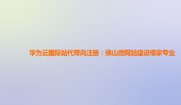 华为云国际站代理商注册：佛山微网站建设哪家专业