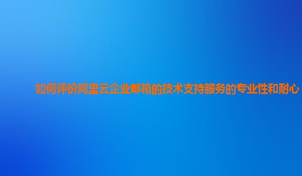 如何评价阿里云企业邮箱的技术支持服务的专业性和耐心？