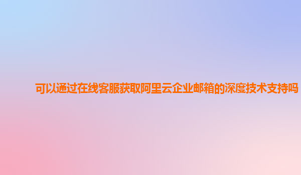 可以通过在线客服获取阿里云企业邮箱的深度技术支持吗？