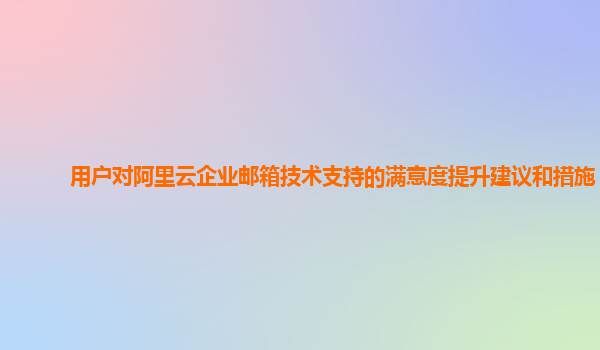 用户对阿里云企业邮箱技术支持的满意度提升建议和措施？