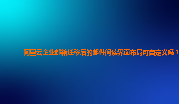 阿里云企业邮箱迁移后的邮件阅读界面布局可自定义吗？