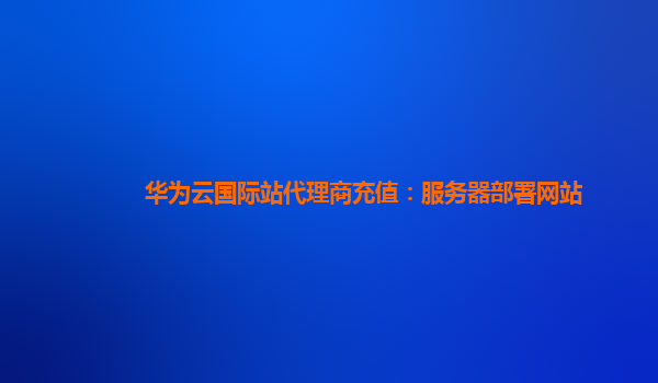 华为云国际站代理商充值：服务器部署网站