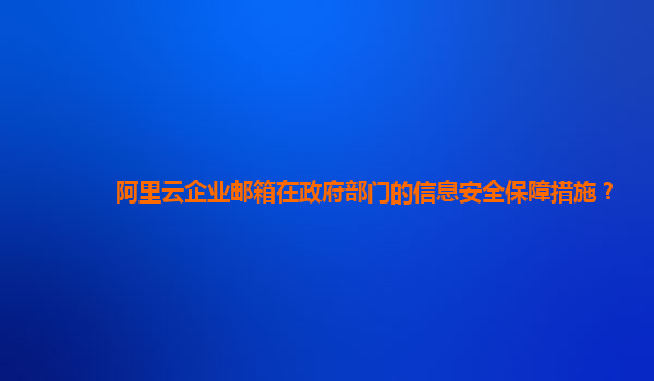 阿里云企业邮箱在政府部门的信息安全保障措施？