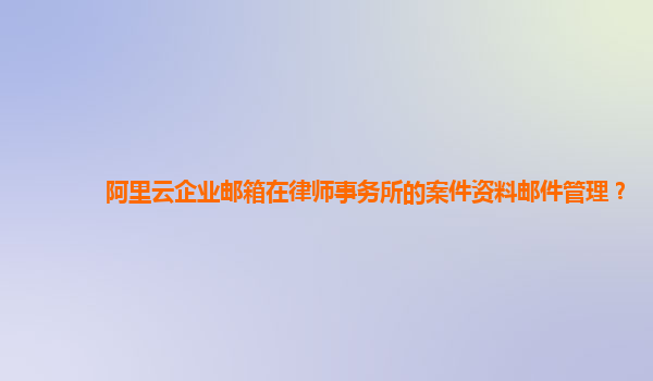 阿里云企业邮箱在律师事务所的案件资料邮件管理？