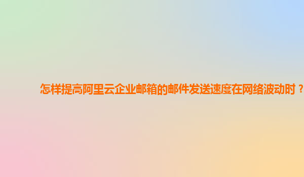 怎样提高阿里云企业邮箱的邮件发送速度在网络波动时？