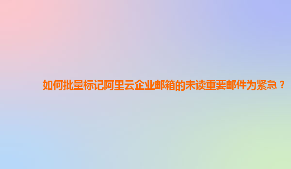 如何批量标记阿里云企业邮箱的未读重要邮件为紧急？