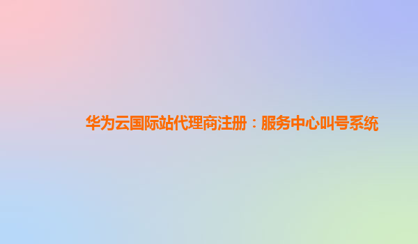 华为云国际站代理商注册：服务中心叫号系统