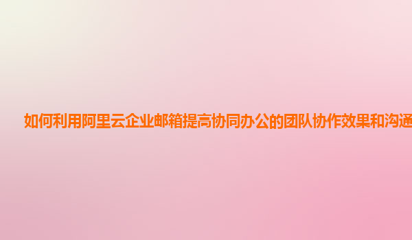 如何利用阿里云企业邮箱提高协同办公的团队协作效果和沟通效率？