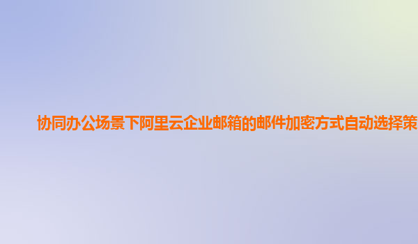 协同办公场景下阿里云企业邮箱的邮件加密方式自动选择策略？