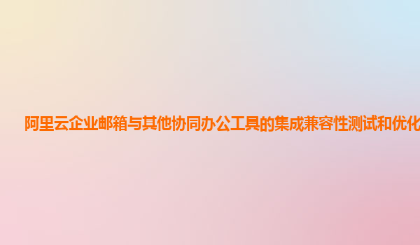 阿里云企业邮箱与其他协同办公工具的集成兼容性测试和优化方法？